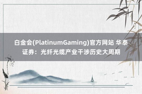 白金会(PlatinumGaming)官方网站 华泰证券：光纤光缆产业干涉历史大周期