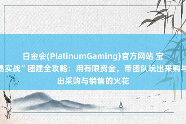 白金会(PlatinumGaming)官方网站 宝鸡老街“贸易实战”团建全攻略：用有限资金，带团队玩出采购与销售的火花