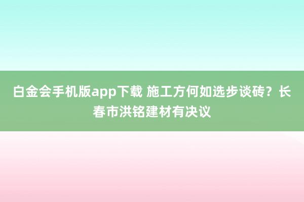 白金会手机版app下载 施工方何如选步谈砖？长春市洪铭建材有决议