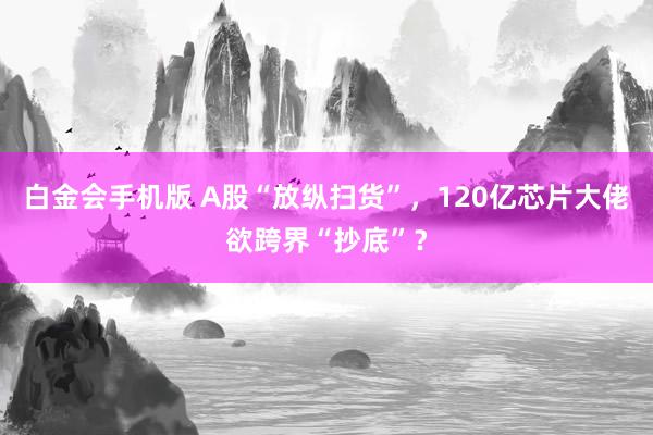 白金会手机版 A股“放纵扫货”，120亿芯片大佬欲跨界“抄底”？