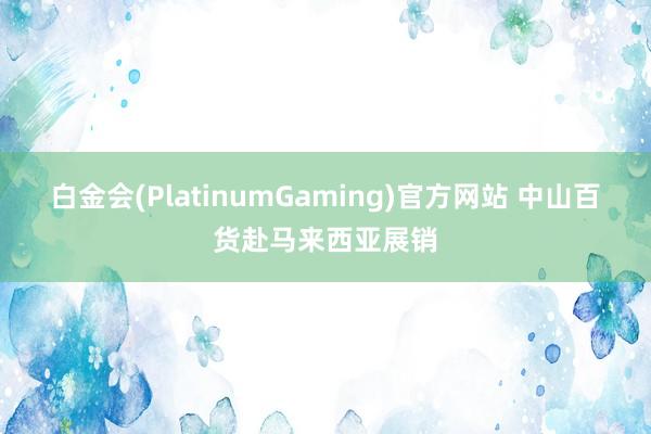 白金会(PlatinumGaming)官方网站 中山百货赴马来西亚展销