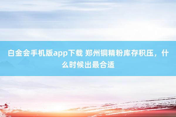 白金会手机版app下载 郑州铜精粉库存积压，什么时候出最合适