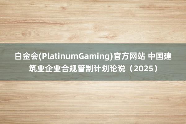 白金会(PlatinumGaming)官方网站 中国建筑业企业合规管制计划论说（2025）