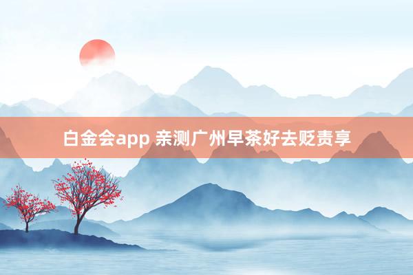 白金会app 亲测广州早茶好去贬责享