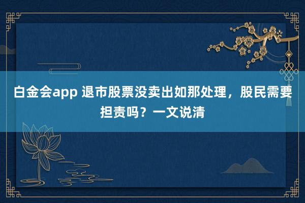 白金会app 退市股票没卖出如那处理，股民需要担责吗？一文说清
