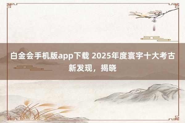 白金会手机版app下载 2025年度寰宇十大考古新发现，<a href=