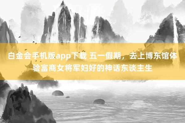 白金会手机版app下载 五一假期，去上博东馆体验富商女将军妇好的神话东谈主生