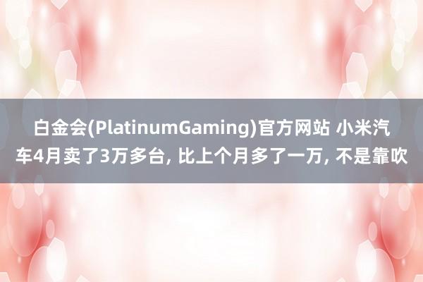 白金会(PlatinumGaming)官方网站 小米汽车4月卖了3万多台， 比上个月多了一万， 不是靠吹