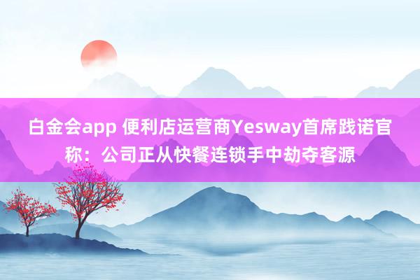 白金会app 便利店运营商Yesway首席践诺官称：公司正从快餐连锁手中劫夺客源