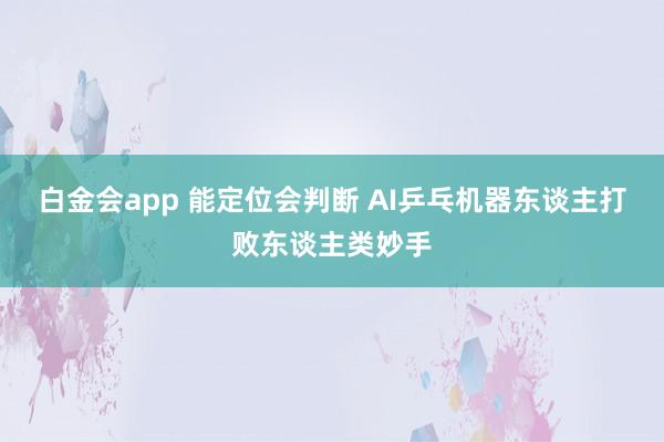 白金会app 能定位会判断 AI乒乓机器东谈主打败东谈主类妙手