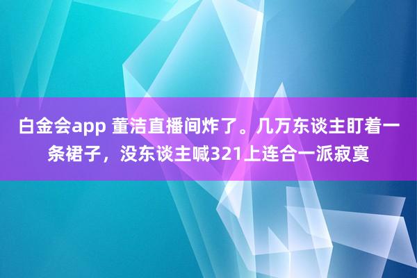 白金会app 董洁直播间炸了。几万东谈主盯着一条裙子，没东谈主喊321上连合一派寂寞