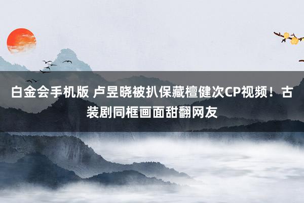 白金会手机版 卢昱晓被扒保藏檀健次CP视频！古装剧同框画面甜翻网友