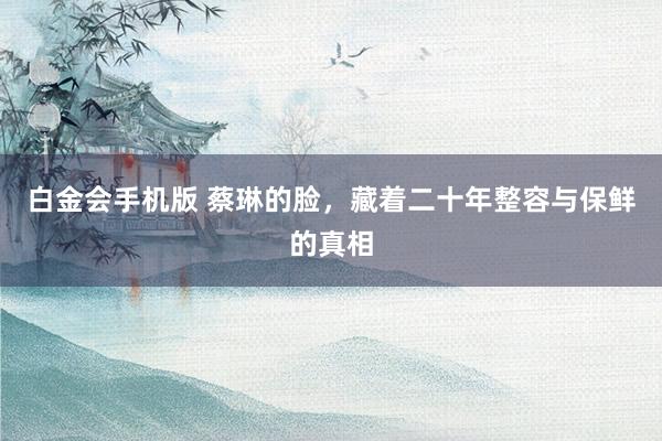 白金会手机版 蔡琳的脸，藏着二十年整容与保鲜的真相