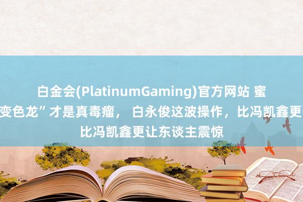 白金会(PlatinumGaming)官方网站 蜜语纪：“职场变色龙”才是真毒瘤， 白永俊这波操作，比冯凯鑫更让东谈主震惊