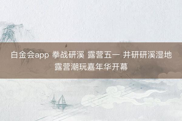 白金会app 拳战研溪 露营五一 井研研溪湿地露营潮玩嘉年华开幕