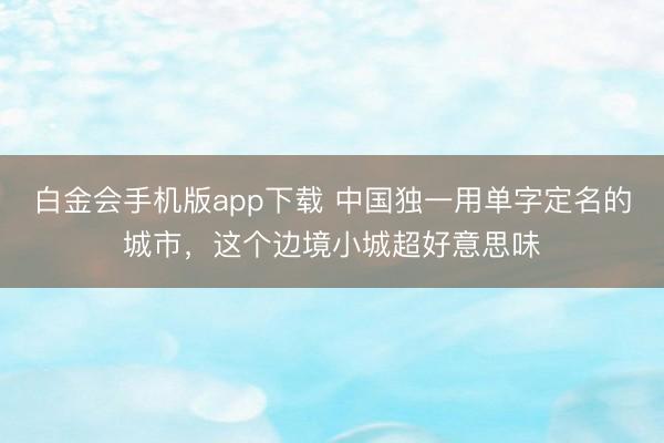 白金会手机版app下载 中国独一用单字定名的城市，这个边境小城超好意思味