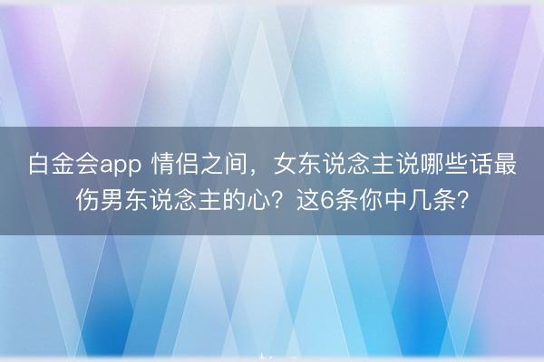 白金会app 情侣之间，女东说念主说哪些话最伤男东说念主的心？这6条你中几条？