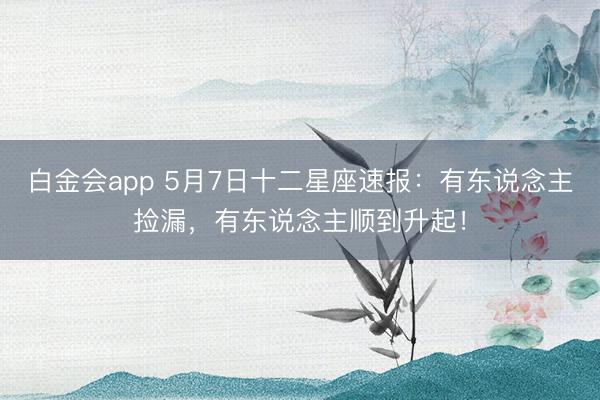 白金会app 5月7日十二星座速报：有东说念主捡漏，有东说念主顺到升起！