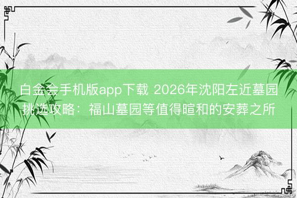 白金会手机版app下载 2026年沈阳左近墓园挑选攻略：福山墓园等值得暄和的安葬之所