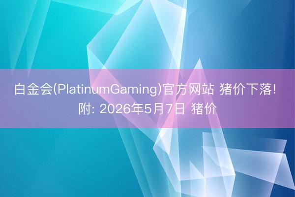 白金会(PlatinumGaming)官方网站 猪价下落! 附: 2026年5月7日 猪价