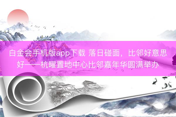 白金会手机版app下载 落日碰面，比邻好意思好——杭曜置地中心比邻嘉年华圆满举办