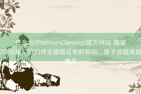 白金会(PlatinumGaming)官方网站 瞻望到了2030年，咱们将全面插足老龄期间，屋子会越来越难卖