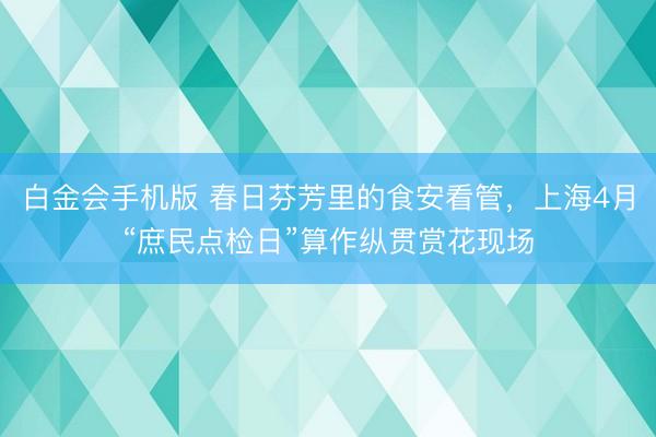 白金会手机版 春日芬芳里的食安看管，上海4月“庶民点检日”算作纵贯赏花现场