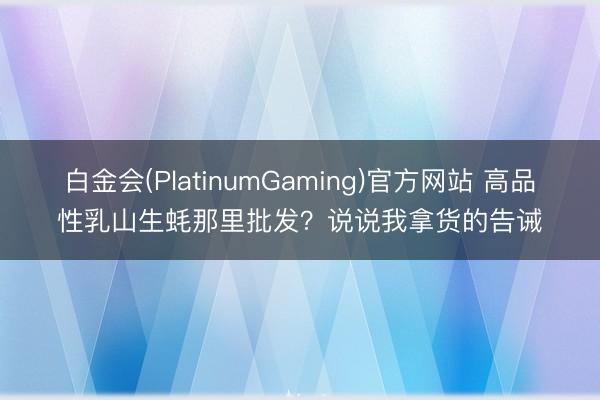 白金会(PlatinumGaming)官方网站 高品性乳山生蚝那里批发？说说我拿货的告诫