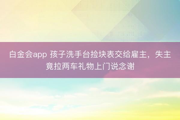 白金会app 孩子洗手台捡块表交给雇主，失主竟拉两车礼物上门说念谢