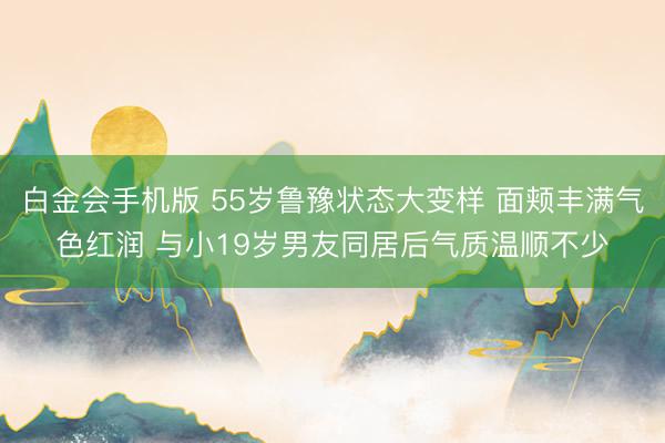 白金会手机版 55岁鲁豫状态大变样 面颊丰满气色红润 与小19岁男友同居后气质温顺不少