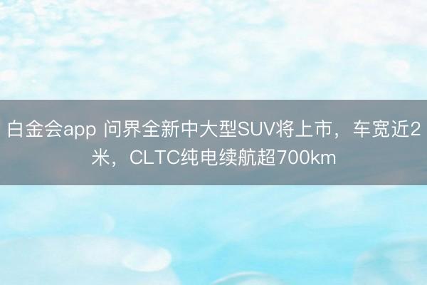 白金会app 问界全新中大型SUV将上市，车宽近2米，CLTC纯电续航超700km